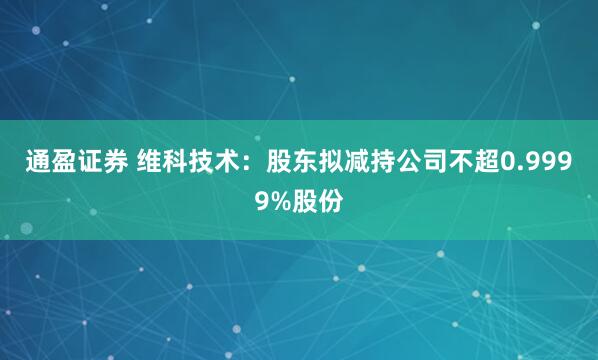 通盈证券 维科技术：股东拟减持公司不超0.9999%股份