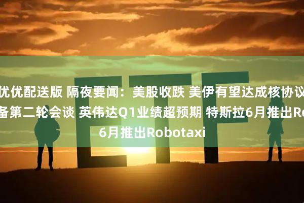 优优配送版 隔夜要闻：美股收跌 美伊有望达成核协议 俄乌筹备第二轮会谈 英伟达Q1业绩超预期 特斯拉6月推出Robotaxi