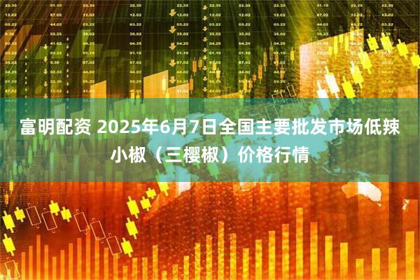 富明配资 2025年6月7日全国主要批发市场低辣小椒（三樱椒）价格行情