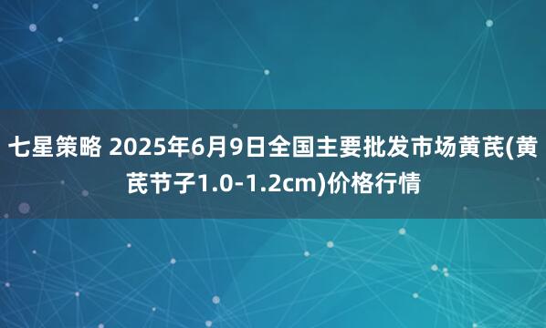 七星策略 2025年6月9日全国主要批发市场黄芪(黄芪节子1.0-1.2cm)价格行情