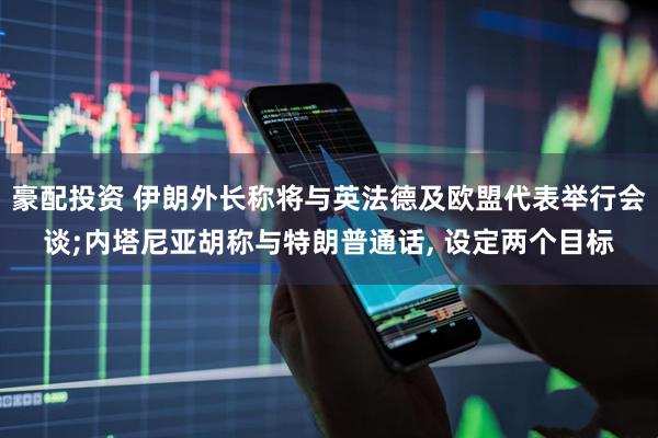豪配投资 伊朗外长称将与英法德及欧盟代表举行会谈;内塔尼亚胡称与特朗普通话, 设定两个目标