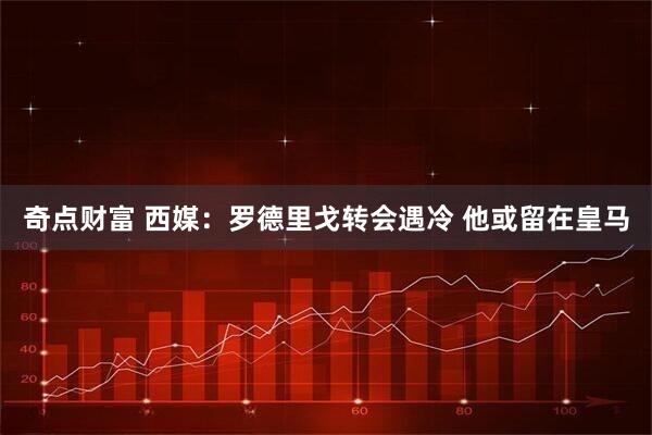 奇点财富 西媒：罗德里戈转会遇冷 他或留在皇马