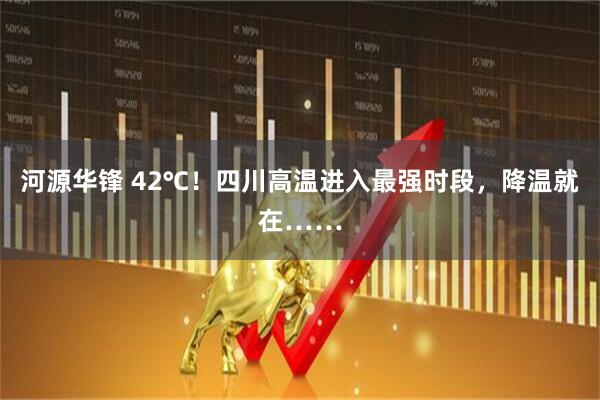 河源华锋 42℃！四川高温进入最强时段，降温就在……