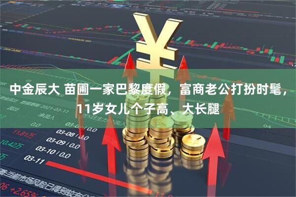 中金辰大 苗圃一家巴黎度假，富商老公打扮时髦，11岁女儿个子高、大长腿