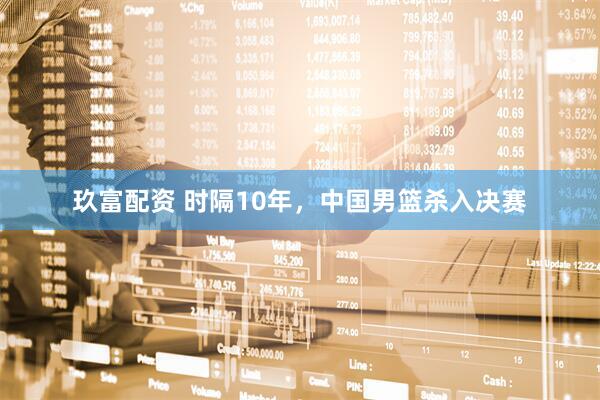 玖富配资 时隔10年，中国男篮杀入决赛