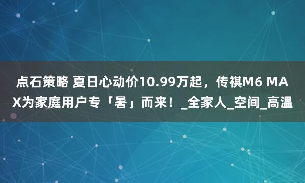 点石策略 夏日心动价10.99万起,传祺M6 MAX为家庭用户专「暑」而来!_全家人_空间_高温
