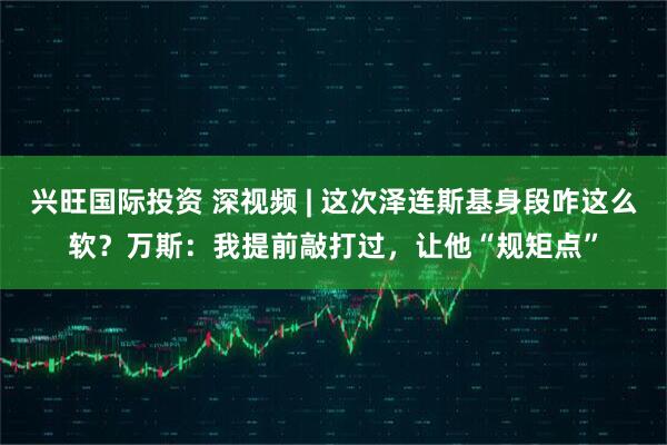 兴旺国际投资 深视频 | 这次泽连斯基身段咋这么软?万斯:我提前敲打过,让他“规矩点”