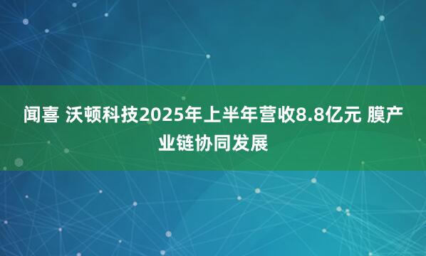 闻喜 沃顿科技2025年上半年营收8.8亿元 膜产业链协同发展