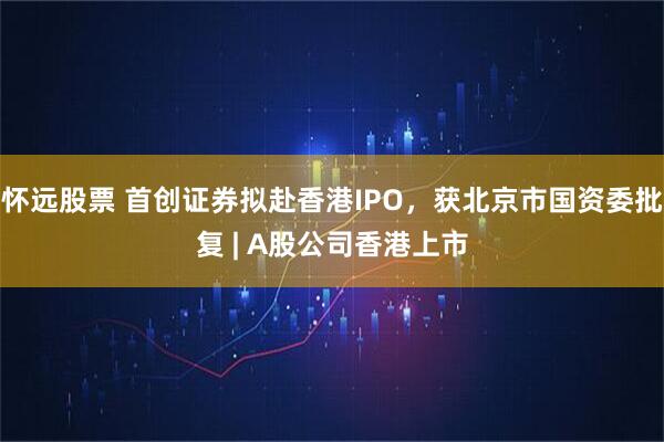 怀远股票 首创证券拟赴香港IPO,获北京市国资委批复 | A股公司香港上市