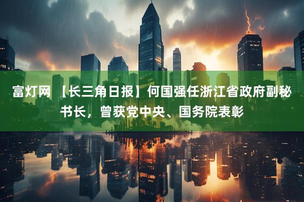 富灯网 【长三角日报】何国强任浙江省政府副秘书长,曾获党中央、国务院表彰