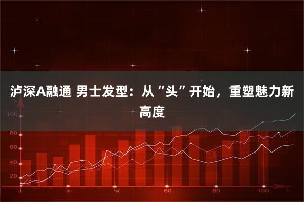 泸深A融通 男士发型:从“头”开始,重塑魅力新高度