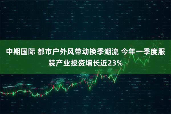 中期国际 都市户外风带动换季潮流 今年一季度服装产业投资增长近23%