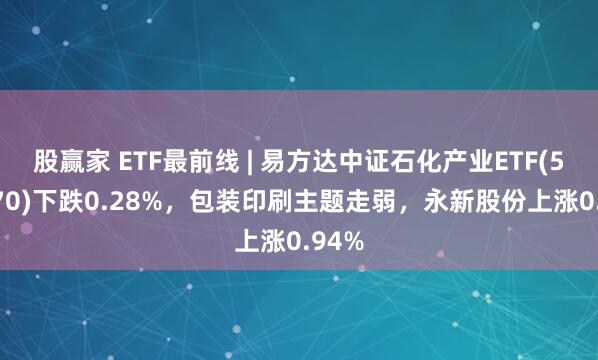 股赢家 ETF最前线 | 易方达中证石化产业ETF(516570)下跌0.28%,包装印刷主题走弱,永新股份上涨0.94%
