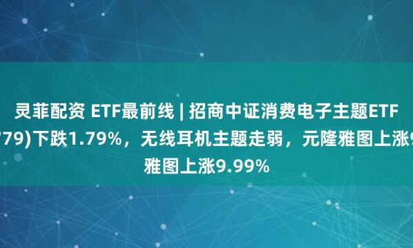 灵菲配资 ETF最前线 | 招商中证消费电子主题ETF(159779)下跌1.79%,无线耳机主题走弱,元隆雅图上涨9.99%