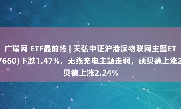 广瑞网 ETF最前线 | 天弘中证沪港深物联网主题ETF(517660)下跌1.47%,无线充电主题走弱,硕贝德上涨2.24%