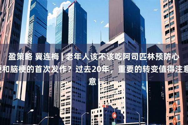 盈策略 冀连梅 | 老年人该不该吃阿司匹林预防心梗和脑梗的首次发作?过去20年,重要的转变值得注意!