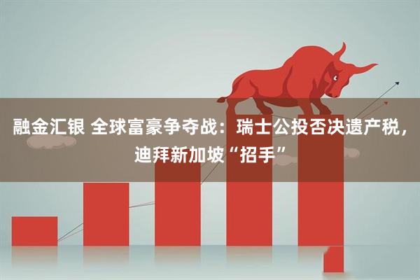 融金汇银 全球富豪争夺战:瑞士公投否决遗产税,迪拜新加坡“招手”