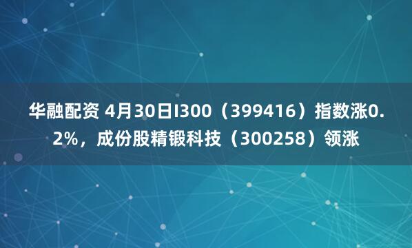 华融配资 4月30日I300（399416）指数涨0.2%，成份股精锻科技（300258）领涨
