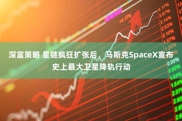 深富策略 星链疯狂扩张后，马斯克SpaceX宣布史上最大卫星降轨行动