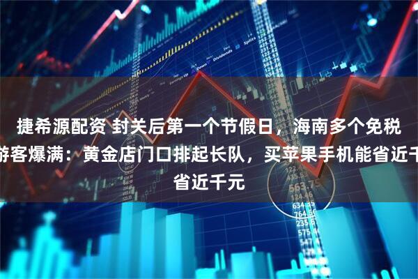 捷希源配资 封关后第一个节假日，海南多个免税城游客爆满：黄金店门口排起长队，买苹果手机能省近千元