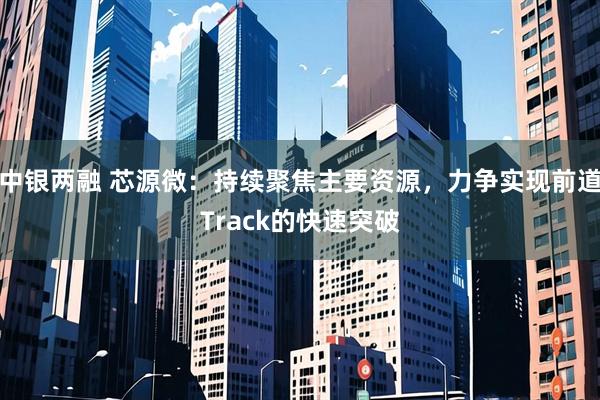 中银两融 芯源微：持续聚焦主要资源，力争实现前道Track的快速突破